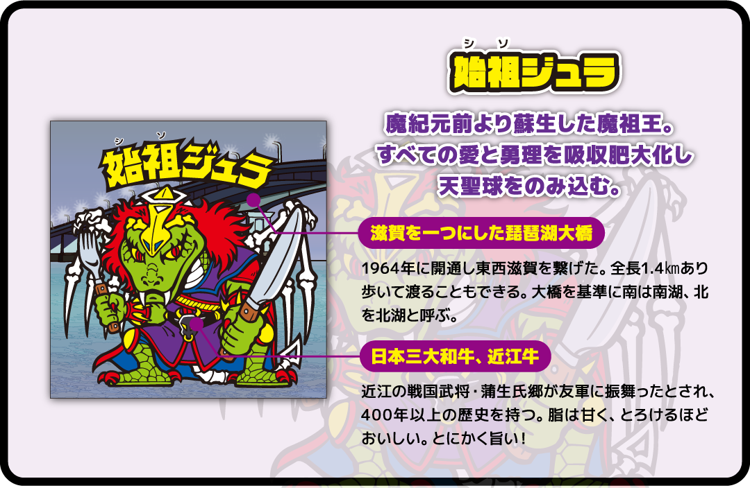 始祖ジェラ 魔紀元前より蘇生した魔祖王。すべての愛と勇理を吸収肥大化し天聖球をのみ込む。滋賀を一つにした琵琶湖大橋 日本三大和牛、近江牛