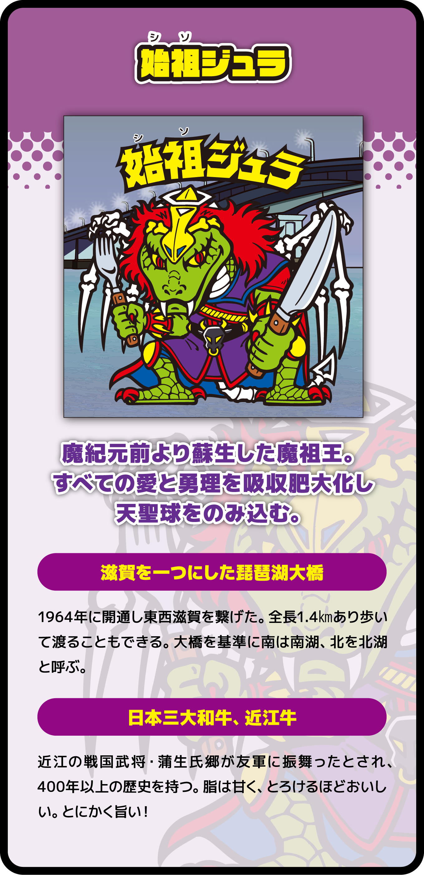 始祖ジェラ 魔紀元前より蘇生した魔祖王。すべての愛と勇理を吸収肥大化し天聖球をのみ込む。滋賀を一つにした琵琶湖大橋 日本三大和牛、近江牛